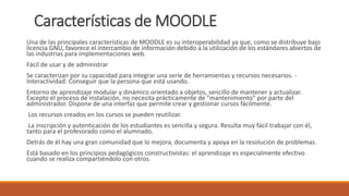Características de MOODLE
Una de las principales características de MOODLE es su interoperabilidad ya que, como se distribuye bajo
licencia GNU, favorece el intercambio de información debido a la utilización de los estándares abiertos de
las industrias para implementaciones web.
Fácil de usar y de administrar
Se caracterizan por su capacidad para integrar una serie de herramientas y recursos necesarios. -
Interactividad: Conseguir que la persona que está usando.
Entorno de aprendizaje modular y dinámico orientado a objetos, sencillo de mantener y actualizar.
Excepto el proceso de instalación, no necesita prácticamente de "mantenimiento" por parte del
administrador. Dispone de una interfaz que permite crear y gestionar cursos fácilmente.
Los recursos creados en los cursos se pueden reutilizar.
La inscripción y autenticación de los estudiantes es sencilla y segura. Resulta muy fácil trabajar con él,
tanto para el profesorado como el alumnado.
Detrás de él hay una gran comunidad que lo mejora, documenta y apoya en la resolución de problemas.
Está basado en los principios pedagógicos constructivistas: el aprendizaje es especialmente efectivo
cuando se realiza compartiéndolo con otros.
 
