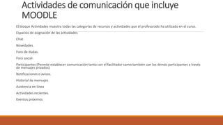 Actividades de comunicación que incluye
MOODLE
El bloque Actividades muestra todas las categorías de recursos y actividades que el profesorado ha utilizado en el curso.
Espacios de asignación de las actividades
Chat.
Novedades.
Foro de dudas.
Foro social.
Participantes (Permite establecer comunicación tanto con el facilitador como también con los demás participantes a través
de mensajes privados)
Notificaciones o avisos.
Historial de mensajes
Asistencia en línea
Actividades recientes.
Eventos próximos
 