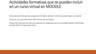 Actividades formativas que se pueden incluir
en un curso virtual en MOODLE
Consultas permite generar preguntas limitadas donde el alumno puede elegir una opción
Glosarios nos permite hacer definiciones de conceptos
Tareas (Permite que los alumnos adjunten la asignación de esa actividad donde el facilitador
puede calificar al igual que otras)
 