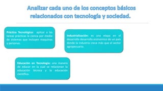 Industrialización: es una etapa en el
desarrollo desarrollo ecónomico de un país
donde la industria crece más que el sector
agropecuario.
Práctica Tecnológica: aplicar a las
tareas prácticas la cienca por medio
de sistemas que incluyen maquinas
y personas.
Educación en Tecnología: una manera
de educar en la cual se relacionan la
educación técnica y la educación
científica.
 
