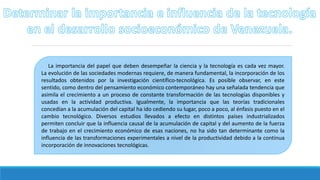 La importancia del papel que deben desempeñar la ciencia y la tecnología es cada vez mayor.
La evolución de las sociedades modernas requiere, de manera fundamental, la incorporación de los
resultados obtenidos por la investigación científico-tecnológica. Es posible observar, en este
sentido, como dentro del pensamiento económico contemporáneo hay una señalada tendencia que
asimila el crecimiento a un proceso de constante transformación de las tecnologías disponibles y
usadas en la actividad productiva. Igualmente, la importancia que las teorías tradicionales
concedían a la acumulación del capital ha ido cediendo su lugar, poco a poco, al énfasis puesto en el
cambio tecnológico. Diversos estudios llevados a efecto en distintos países industrializados
permiten concluir que la influencia causal de la acumulación de capital y del aumento de la fuerza
de trabajo en el crecimiento económico de esas naciones, no ha sido tan determinante como la
influencia de las transformaciones experimentales a nivel de la productividad debido a la continua
incorporación de innovaciones tecnológicas.
 