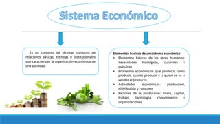 Es un conjunto de técnicas conjunto de
relaciones básicas, técnicas e institucionales
que caracterizan la organización económica de
una sociedad.
Elementos básicos de un sistema económico
• Elementos básicos de los seres humanos:
necesidades fisiológicas, cuturales y
psíquicas.
• Problemas económicos: qué producir, cómo
producir, cuánto producir y a quién se va a
vender el producto.
• Actividades económicas: producción,
distribución y consumo.
• Factores de la producción: tierra, capital,
trabajo, tacnología, conocimiento y
organizzaciones
 