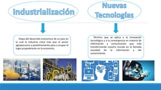 Etapa del desarrollo ecónomico de un país en
la cual la industria crece más que el sector
agropecuario y paulatinamente pasa a ocupar el
lugar propoderante en la economía.
Término que se aplica a la innovación
tecnológica y a la convergencia en materia de
información y comunicación que está
transformando nuestro mundo en la llamada
sociedad de la información y del
conocimiento.
 