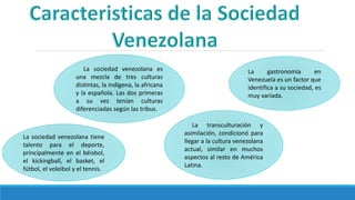 La sociedad venezolana es
una mezcla de tres culturas
distintas, la indígena, la africana
y la española. Las dos primeras
a su vez tenían culturas
diferenciadas según las tribus.
La sociedad venezolana tiene
talento para el deporte,
principalmente en el béisbol,
el kickingball, el basket, el
fútbol, el voleibol y el tennis.
La gastronomía en
Venezuela es un factor que
identifica a su sociedad, es
muy variada.
La transculturación y
asimilación, condicionó para
llegar a la cultura venezolana
actual, similar en muchos
aspectos al resto de América
Latina.
 