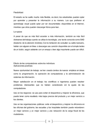 11
Flexibilidad
El estudio se ha vuelto mucho más flexible, es decir, los estudiantes pueden optar
por aprender y presentar la información a su manera. Los que prefieren el
aprendizaje visual puede optar por ver documentales disponibles en el Internet,
mientras que otros pueden descargar libros para leer.
La ruptura
A pesar de que es más fácil acceder a más información, también es más fácil
distraerse del trabajo cuando se utiliza la tecnología, una teoría conocida como DAD
(trastorno de la atención dividida). Con la tentación de consultar su saldo bancario,
hablar con alguien en línea o descargar una canción disponible con el simple tecleo
de un botón, seguir adelante con un ensayo o leer algo importante puede ser difícil.
Efecto de las computadoras sobre los individuos
Aplicaciones positivas:
Nueva oportunidad de trabajo: se han creado cientos de nuevos empleos en áreas
como la programación, la operación de computadoras y la administración de
sistemas de información.
Mayor satisfacción en el trabajo: los científicos e ingenieros pueden resolver
problemas interesantes que no habían considerado sin la ayuda de las
computadoras.
Uso en los negocios: se usa para evitar el desperdicio y mejorar la eficiencia, que
puede tener como resultado más bajos precios del producto y un mejor servicio a
los clientes.
Uso en las organizaciones públicas: evita el desperdicio y mejorar la eficiencia en
las oficinas del gobierno, las escuelas y los hospitales también puede redundaren
un mejor servicio y un mejor servicio y una reducción de la carga fiscal de los
ciudadanos.
 