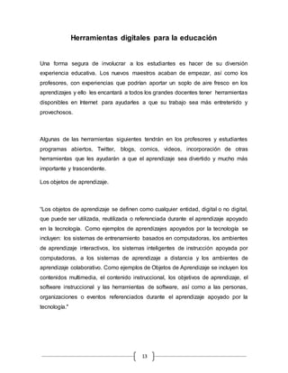 13
Herramientas digitales para la educación
Una forma segura de involucrar a los estudiantes es hacer de su diversión
experiencia educativa. Los nuevos maestros acaban de empezar, así como los
profesores, con experiencias que podrían aportar un soplo de aire fresco en los
aprendizajes y ello les encantará a todos los grandes docentes tener herramientas
disponibles en Internet para ayudarles a que su trabajo sea más entretenido y
provechosos.
Algunas de las herramientas siguientes tendrán en los profesores y estudiantes
programas abiertos, Twitter, blogs, comics, videos, incorporación de otras
herramientas que les ayudarán a que el aprendizaje sea divertido y mucho más
importante y trascendente.
Los objetos de aprendizaje.
“Los objetos de aprendizaje se definen como cualquier entidad, digital o no digital,
que puede ser utilizada, reutilizada o referenciada durante el aprendizaje apoyado
en la tecnología. Como ejemplos de aprendizajes apoyados por la tecnología se
incluyen: los sistemas de entrenamiento basados en computadoras, los ambientes
de aprendizaje interactivos, los sistemas inteligentes de instrucción apoyada por
computadoras, a los sistemas de aprendizaje a distancia y los ambientes de
aprendizaje colaborativo. Como ejemplos de Objetos de Aprendizaje se incluyen los
contenidos multimedia, el contenido instruccional, los objetivos de aprendizaje, el
software instruccional y las herramientas de software, así como a las personas,
organizaciones o eventos referenciados durante el aprendizaje apoyado por la
tecnología."
 