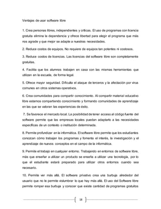 18
Ventajas de usar software libre
1. Crea personas libres, independientes y críticas. El uso de programas con licencia
gratuita elimina la dependencia y ofrece libertad para elegir el programa que más
nos agrade y que mejor se adapte a nuestras necesidades.
2. Reduce costos de equipos. No requiere de equipos tan potentes ni costosos.
3. Reduce costos de licencias. Las licencias del software libre son completamente
gratuitas.
4. Facilita que los alumnos trabajen en casa con las mismas herramientas que
utilizan en la escuela, de forma legal.
5. Ofrece mayor seguridad. Dificulta el ataque de terceros y la afectación por virus
comunes en otros sistemas operativos.
6. Crea comunidades para compartir conocimiento. Al compartir material educativo
libre estamos compartiendo conocimiento y formando comunidades de aprendizaje
en las que se valoran las experiencias de éxito.
7. Se favorece el mercado local. La posibilidad de tener acceso al código fuente del
software permite que las empresas locales puedan adaptarlo a las necesidades
específicas de un contexto o institución determinada.
8. Permite profundizar en la informática. El software libre permite que los estudiantes
conozcan cómo trabajan los programas y fomenta el interés, la investigación y el
aprendizaje de nuevos conceptos en el campo de la informática.
9. Permite el trabajo en cualquier entorno. Trabajando en entornos de software libre,
más que enseñar a utilizar un producto se enseña a utilizar una tecnología, por lo
que el estudiante estará preparado para utilizar otros entornos cuando sea
necesario.
10. Permite ver más allá. El software privativo crea una burbuja alrededor del
usuario que no le permite vislumbrar lo que hay más allá. El uso del Software libre
permite romper esa burbuja y conocer que existe cantidad de programas gratuitos
 