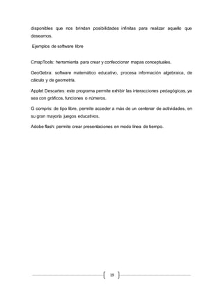 19
disponibles que nos brindan posibilidades infinitas para realizar aquello que
deseamos.
Ejemplos de software libre
CmapTools: herramienta para crear y confeccionar mapas conceptuales.
GeoGebra: software matemático educativo, procesa información algebraica, de
cálculo y de geometría.
Applet Descartes: este programa permite exhibir las interacciones pedagógicas, ya
sea con gráficos, funciones o números.
G compris: de tipo libre, permite acceder a más de un centenar de actividades, en
su gran mayoría juegos educativos.
Adobe flash: permite crear presentaciones en modo línea de tiempo.
 