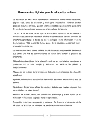 20
Herramientas digitales para la educación en línea
La educación en línea utiliza herramientas informáticas como correo electrónico,
páginas web, foros de discusión y mensajería instantánea. También existen
gestores de cursos en línea, que son entornos creados específicamente para dicho
fin; contienen herramientas que apoyan el aprendizaje del alumno.
La educación en línea, es un tipo de educación a distancia; es un sistema o
modalidad educativa que habilita un entorno de comunicación para los procesos de
enseñanza/aprendizaje a través de las Tecnologías de la Información y de la
Comunicación (TIC), pudiendo formar parte de la educación presencial, semi-
presencial o a distancia.
La educación en línea, on-line u online es una modalidad de aprendizaje electrónico
que utiliza una red de comunicaciones en canal para realizar el proceso de
enseñanza.
El beneficio más evidente de la educación en línea, es que brinda a estudiantes y
profesores mucho más tiempo y flexibilidad en términos de plazos, y
desplazamientos.
Algunas de las ventajas de la formación a distancia desde el aspecto de educación
virtual son:
Apertura: Eliminación o reducción de las barreras de acceso a los cursos o nivel de
estudio.
Flexibilidad: Combinación eficaz de estudio y trabajo para muchos alumnos (en
especial alumnos universitarios).
Eficacia: El alumno, centro del proceso de aprendizaje y sujeto activo de su
formación ve respetado su propio ritmo de aprendizaje.
Formación y atención permanente y personal: Se favorece el desarrollo de la
iniciativa, de actitudes, de intereses, de hábitos educativos en el alumno.
 
