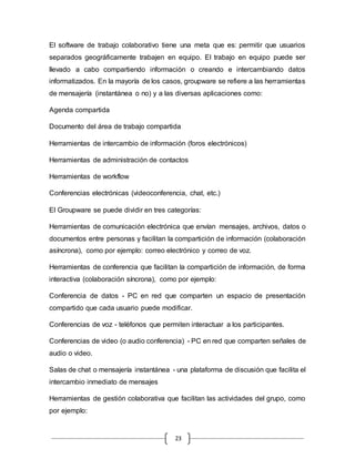 23
El software de trabajo colaborativo tiene una meta que es: permitir que usuarios
separados geográficamente trabajen en equipo. El trabajo en equipo puede ser
llevado a cabo compartiendo información o creando e intercambiando datos
informatizados. En la mayoría de los casos, groupware se refiere a las herramientas
de mensajería (instantánea o no) y a las diversas aplicaciones como:
Agenda compartida
Documento del área de trabajo compartida
Herramientas de intercambio de información (foros electrónicos)
Herramientas de administración de contactos
Herramientas de workflow
Conferencias electrónicas (videoconferencia, chat, etc.)
El Groupware se puede dividir en tres categorías:
Herramientas de comunicación electrónica que envían mensajes, archivos, datos o
documentos entre personas y facilitan la compartición de información (colaboración
asíncrona), como por ejemplo: correo electrónico y correo de voz.
Herramientas de conferencia que facilitan la compartición de información, de forma
interactiva (colaboración síncrona), como por ejemplo:
Conferencia de datos - PC en red que comparten un espacio de presentación
compartido que cada usuario puede modificar.
Conferencias de voz - teléfonos que permiten interactuar a los participantes.
Conferencias de video (o audio conferencia) - PC en red que comparten señales de
audio o video.
Salas de chat o mensajería instantánea - una plataforma de discusión que facilita el
intercambio inmediato de mensajes
Herramientas de gestión colaborativa que facilitan las actividades del grupo, como
por ejemplo:
 