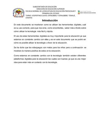SUBSECRETARÍA DE EDUCACIÓN
DIRECCIÓN DE EDUCACIÓN SUPERIOR
ESCUELA NORMAL DE LICENCIATURA EN EDUCACIÓN PREESCOLARY
PRIMARIA DEL ESTADO
TURNO: VESPERTINOCLAVES:07ENL0005S Y 07ENL0009O TONALÁ,
CHIAPAS
Introducción
En este documento se mostraran como se utilizan las herramientas digitales, cuál
es su uso correcto, para que nos sirve, como encontrarlas, saber más a fondo sobre
cómo utilizar la tecnología más fácil y rápida.
El uso de estas herramientas digitales es muy importante para la educación ya que
estamos en constante cambio con ellas y es en este documento que se podrá ver
cómo es posible utilizar la tecnología a favor de la educación.
Se ha dicho que los videojuegos son malos para los niños pero a continuación se
mostrara la manera positiva de estos en la educación.
Como estamos en constante cambio con la tecnología también existen diferentes
plataformas digitales para la educación las cuales son buenas ya que es una mejor
idea para estar más en contacto con la tecnología.
 