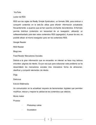 7
YouTube
Lector de RSS
RSS son las siglas de Really Simple Syndication, un formato XML para sindicar o
compartir contenido en la web.Se utiliza para difundir información actualizada
frecuentemente a usuarios que se han suscrito a la fuente decontenidos. El formato
permite distribuir contenidos sin necesidad de un navegador, utilizando un
softwarediseñado para leer estos contenidos RSS (agregador). A pesar de eso, es
posible utilizar el mismo navegador para ver los contenidos RSS.
Google Reader
RSS Reader
BlogLines
Feed Reader Marcadores Sociales
Debido a la gran información que se encuentra en internet se hace muy tedioso
encontrar páginas de interés. Es por eso que para solucionar este problema se ha
desarrollado los marcadores sociales Una innovadora forma de almacenar,
clasificar y compartir elementos de interés
Digg
Delicious
Edición Multimedia
Un comunicador en la actualidad requiere de herramientas digitales que permitan
modificar, retocar y mejorar la calidad de los contenidos que elabora.
Movie maker
Picassa
· Photoshop online
· Soundation
 