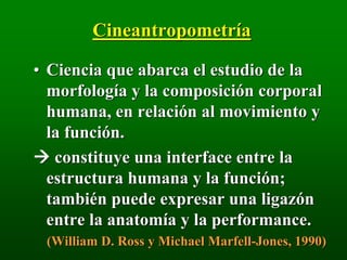 Cineantropometría
• Ciencia que abarca el estudio de la
morfología y la composición corporal
humana, en relación al movimiento y
la función.
 constituye una interface entre la
estructura humana y la función;
también puede expresar una ligazón
entre la anatomía y la performance.
(William D. Ross y Michael Marfell-Jones, 1990)
 