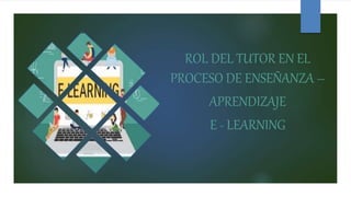 ROL DEL TUTOR EN EL
PROCESO DE ENSEÑANZA –
APRENDIZAJE
E - LEARNING
 