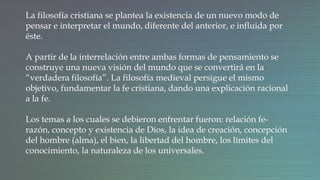 La filosofía cristiana se plantea la existencia de un nuevo modo de
pensar e interpretar el mundo, diferente del anterior, e influida por
éste.
A partir de la interrelación entre ambas formas de pensamiento se
construye una nueva visión del mundo que se convertirá en la
“verdadera filosofía”. La filosofía medieval persigue el mismo
objetivo, fundamentar la fe cristiana, dando una explicación racional
a la fe.
Los temas a los cuales se debieron enfrentar fueron: relación fe-
razón, concepto y existencia de Dios, la idea de creación, concepción
del hombre (alma), el bien, la libertad del hombre, los límites del
conocimiento, la naturaleza de los universales.
 