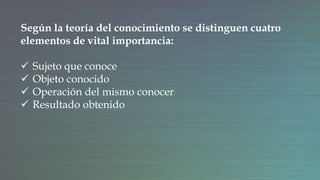 Según la teoría del conocimiento se distinguen cuatro
elementos de vital importancia:
 Sujeto que conoce
 Objeto conocido
 Operación del mismo conocer
 Resultado obtenido
 