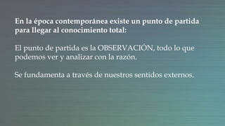 En la época contemporánea existe un punto de partida
para llegar al conocimiento total:
El punto de partida es la OBSERVACIÓN, todo lo que
podemos ver y analizar con la razón.
Se fundamenta a través de nuestros sentidos externos.
 