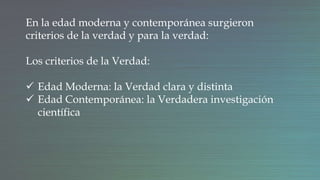 En la edad moderna y contemporánea surgieron
criterios de la verdad y para la verdad:
Los criterios de la Verdad:
 Edad Moderna: la Verdad clara y distinta
 Edad Contemporánea: la Verdadera investigación
científica
 