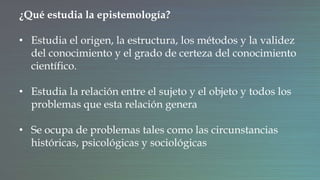 ¿Qué estudia la epistemología?
• Estudia el origen, la estructura, los métodos y la validez
del conocimiento y el grado de certeza del conocimiento
científico.
• Estudia la relación entre el sujeto y el objeto y todos los
problemas que esta relación genera
• Se ocupa de problemas tales como las circunstancias
históricas, psicológicas y sociológicas
 