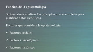Función de la epistemología
Su función es analizar los preceptos que se emplean para
justificar datos científicos.
Factores que considera la epistemología:
 Factores sociales
 Factores psicológicos
 Factores históricos
 