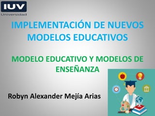 Robyn Alexander Mejía Arias
IMPLEMENTACIÓN DE NUEVOS
MODELOS EDUCATIVOS
MODELO EDUCATIVO Y MODELOS DE
ENSEÑANZA
 