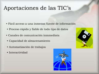Aportaciones de las TIC’s
• Fácil acceso a una inmensa fuente de información
• Proceso rápido y fiable de todo tipo de datos
• Canales de comunicación inmmediata
• Capacidad de almacenamiento
• Automatización de trabajos
• Interactividad
 