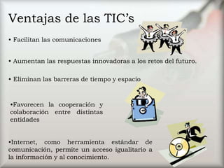Ventajas de las TIC’s
• Facilitan las comunicaciones
• Aumentan las respuestas innovadoras a los retos del futuro.
• Eliminan las barreras de tiempo y espacio
•Favorecen la cooperación y
colaboración entre distintas
entidades
•Internet, como herramienta estándar de
comunicación, permite un acceso igualitario a
la información y al conocimiento.
 