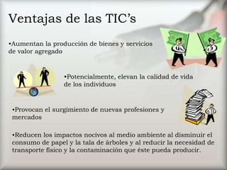 Ventajas de las TIC’s
•Aumentan la producción de bienes y servicios
de valor agregado
•Potencialmente, elevan la calidad de vida
de los individuos
•Provocan el surgimiento de nuevas profesiones y
mercados
•Reducen los impactos nocivos al medio ambiente al disminuir el
consumo de papel y la tala de árboles y al reducir la necesidad de
transporte físico y la contaminación que éste pueda producir.
 