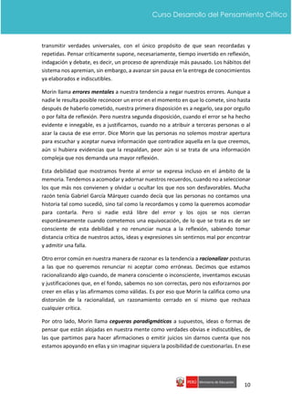 10
Curso Desarrollo del Pensamiento Crítico
transmitir verdades universales, con el único propósito de que sean recordadas y
repetidas. Pensar críticamente supone, necesariamente, tiempo invertido en reflexión,
indagación y debate, es decir, un proceso de aprendizaje más pausado. Los hábitos del
sistema nos apremian, sin embargo, a avanzar sin pausa en la entrega de conocimientos
ya elaborados e indiscutibles.
Morin llama errores mentales a nuestra tendencia a negar nuestros errores. Aunque a
nadie le resulta posible reconocer un error en el momento en que lo comete, sino hasta
después de haberlo cometido, nuestra primera disposición es a negarlo, sea por orgullo
o por falta de reflexión. Pero nuestra segunda disposición, cuando el error se ha hecho
evidente e innegable, es a justificarnos, cuando no a atribuir a terceras personas o al
azar la causa de ese error. Dice Morin que las personas no solemos mostrar apertura
para escuchar y aceptar nueva información que contradice aquella en la que creemos,
aún si hubiera evidencias que la respaldan, peor aún si se trata de una información
compleja que nos demanda una mayor reflexión.
Esta debilidad que mostramos frente al error se expresa incluso en el ámbito de la
memoria. Tendemos a acomodar y adornar nuestros recuerdos, cuando no a seleccionar
los que más nos convienen y olvidar u ocultar los que nos son desfavorables. Mucha
razón tenía Gabriel García Márquez cuando decía que las personas no contamos una
historia tal como sucedió, sino tal como la recordamos y como la queremos acomodar
para contarla. Pero si nadie está libre del error y los ojos se nos cierran
espontáneamente cuando cometemos una equivocación, de lo que se trata es de ser
consciente de esta debilidad y no renunciar nunca a la reflexión, sabiendo tomar
distancia crítica de nuestros actos, ideas y expresiones sin sentirnos mal por encontrar
y admitir una falla.
Otro error común en nuestra manera de razonar es la tendencia a racionalizar posturas
a las que no queremos renunciar ni aceptar como erróneas. Decimos que estamos
racionalizando algo cuando, de manera consciente o inconsciente, inventamos excusas
y justificaciones que, en el fondo, sabemos no son correctas, pero nos esforzarnos por
creer en ellas y las afirmamos como válidas. Es por eso que Morin la califica como una
distorsión de la racionalidad, un razonamiento cerrado en sí mismo que rechaza
cualquier crítica.
Por otro lado, Morin llama cegueras paradigmáticas a supuestos, ideas o formas de
pensar que están alojadas en nuestra mente como verdades obvias e indiscutibles, de
las que partimos para hacer afirmaciones o emitir juicios sin darnos cuenta que nos
estamos apoyando en ellas y sin imaginar siquiera la posibilidad de cuestionarlas. En ese
 