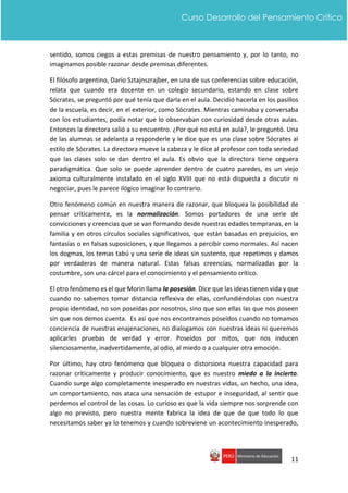 11
Curso Desarrollo del Pensamiento Crítico
sentido, somos ciegos a estas premisas de nuestro pensamiento y, por lo tanto, no
imaginamos posible razonar desde premisas diferentes.
El filósofo argentino, Darío Sztajnszrajber, en una de sus conferencias sobre educación,
relata que cuando era docente en un colegio secundario, estando en clase sobre
Sócrates, se preguntó por qué tenía que darla en el aula. Decidió hacerla en los pasillos
de la escuela, es decir, en el exterior, como Sócrates. Mientras caminaba y conversaba
con los estudiantes, podía notar que lo observaban con curiosidad desde otras aulas.
Entonces la directora salió a su encuentro. ¿Por qué no está en aula?, le preguntó. Una
de las alumnas se adelanta a responderle y le dice que es una clase sobre Sócrates al
estilo de Sócrates. La directora mueve la cabeza y le dice al profesor con toda seriedad
que las clases solo se dan dentro el aula. Es obvio que la directora tiene ceguera
paradigmática. Que solo se puede aprender dentro de cuatro paredes, es un viejo
axioma culturalmente instalado en el siglo XVIII que no está dispuesta a discutir ni
negociar, pues le parece ilógico imaginar lo contrario.
Otro fenómeno común en nuestra manera de razonar, que bloquea la posibilidad de
pensar críticamente, es la normalización. Somos portadores de una serie de
convicciones y creencias que se van formando desde nuestras edades tempranas, en la
familia y en otros círculos sociales significativos, que están basadas en prejuicios, en
fantasías o en falsas suposiciones, y que llegamos a percibir como normales. Así nacen
los dogmas, los temas tabú y una serie de ideas sin sustento, que repetimos y damos
por verdaderas de manera natural. Estas falsas creencias, normalizadas por la
costumbre, son una cárcel para el conocimiento y el pensamiento crítico.
El otro fenómeno es el que Morin llama la posesión. Dice que las ideas tienen vida y que
cuando no sabemos tomar distancia reflexiva de ellas, confundiéndolas con nuestra
propia identidad, no son poseídas por nosotros, sino que son ellas las que nos poseen
sin que nos demos cuenta. Es así que nos encontramos poseídos cuando no tomamos
conciencia de nuestras enajenaciones, no dialogamos con nuestras ideas ni queremos
aplicarles pruebas de verdad y error. Poseídos por mitos, que nos inducen
silenciosamente, inadvertidamente, al odio, al miedo o a cualquier otra emoción.
Por último, hay otro fenómeno que bloquea o distorsiona nuestra capacidad para
razonar críticamente y producir conocimiento, que es nuestro miedo a la incierto.
Cuando surge algo completamente inesperado en nuestras vidas, un hecho, una idea,
un comportamiento, nos ataca una sensación de estupor e inseguridad, al sentir que
perdemos el control de las cosas. Lo curioso es que la vida siempre nos sorprende con
algo no previsto, pero nuestra mente fabrica la idea de que de que todo lo que
necesitamos saber ya lo tenemos y cuando sobreviene un acontecimiento inesperado,
 
