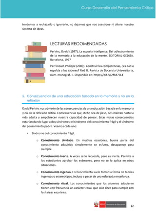 12
Curso Desarrollo del Pensamiento Crítico
tendemos a rechazarlo o ignorarlo, no dejamos que nos cuestione ni altere nuestro
sistema de ideas.
LECTURAS RECOMENDADAS
Perkins, David (1997), La escuela inteligente. Del adiestramiento
de la memoria a la educación de la mente. EDITORIAL GEDISA.
Barcelona, 1997
Perrenoud, Philippe (2000). Construir las competencias, ¿es dar la
espalda a los saberes? Red U. Revista de Docencia Universitaria,
núm. monograf. II. Disponible en: https://bit.ly/2Md75L4
5. Consecuencias de una educación basada en la memoria y no en la
reflexión
David Perkins nos advierte de las consecuencias de una educación basada en la memoria
y no en la reflexión crítica. Consecuencias que, dicho sea de paso, nos marcan hasta la
vida adulta y empobrecen nuestra capacidad de pensar. Estas malas consecuencias
estarían dando lugar a dos síndromes: el síndrome del conocimiento frágil y el síndrome
del pensamiento pobre. Veamos cada uno:
• Síndrome del conocimiento frágil:
o Conocimiento olvidado. En muchas ocasiones, buena parte del
conocimiento adquirido simplemente se esfuma, desaparece para
siempre.
o Conocimiento inerte. A veces se lo recuerda, pero es inerte. Permite a
los estudiantes aprobar los exámenes, pero no se lo aplica en otras
situaciones.
o Conocimiento ingenuo. El conocimiento suele tomar la forma de teorías
ingenuas o estereotipos, incluso a pesar de una esforzada enseñanza.
o Conocimiento ritual. Los conocimientos que los alumnos adquieren
tienen con frecuencia un carácter ritual que sólo sirve para cumplir con
las tareas escolares.
 