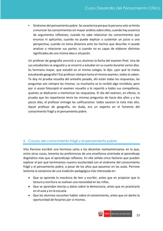 13
Curso Desarrollo del Pensamiento Crítico
• Síndrome del pensamiento pobre. Se caracteriza porque la persona solo se limita
a enunciar los conocimientos sin mayor análisis sobre ellos; cuando hay ausencia
de argumentos reflexivos; cuando no sabe relacionar los conocimientos que
enuncia ni aplicarlos; cuando no puede explicar o sustentar un juicio o una
perspectiva; cuando no toma distancia ante los hechos que describe ni puede
analizar o relacionar sus partes: o cuando no es capaz de elaborar distintos
significados de una misma idea o situación.
Un profesor de geografía anunció a sus alumnos la fecha del examen final. Una de
sus estudiantes se angustió y se encerró a estudiar en su cuarto durante varios días.
Su hermana mayor, que estudió en el mismo colegio, le dijo: ¿por qué te matas
estudiando geografía? Ese profesor siempre toma el mismo examen, todos lo saben.
Te doy mi prueba resuelta del anteaño pasado, ahí están todas las respuestas, las
preguntas son siempre las mismas. La muchacha se lo recibió algo incrédula, pero
por si acaso fotocopió el examen resuelto y lo repartió a todos sus compañeros,
quienes se dedicaron a memorizar las respuestas. El día del examen, en efecto, la
prueba que les repartieron tenía las mismas preguntas de hacía dos años y a los
pocos días, el profesor entregó las calificaciones: todos sacaron la nota más alta.
Aquel profesor de geografía, sin duda, era un experto en el fomento del
conocimiento frágil y el pensamiento pobre.
6. Causas del conocimiento frágil y el pensamiento pobre
Vito Perrone escribió una hermosa carta a los docentes norteamericanos en la que,
entre otras cosas, lamenta las preferencias de una enseñanza orientada al aprendizaje
dogmático más que al aprendizaje reflexivo. En ella señala cinco factores que pueden
explicar el por qué terminamos nuestra escolaridad con el síndrome del conocimiento
frágil y el pensamiento pobre, a pesar de los años que pasamos en las aulas. Perrone
lamenta la existencia de una tradición pedagógica más interesada en:
 Que se aprenda la mecánica de leer y escribir, antes que en propiciar que la
lectura y escritura se vuelvan una necesidad en los niños.
 Que se aprendan teorías y datos sobre la democracia, antes que en practicarla
en el aula y en la escuela.
 Que los alumnos escuchen hablar sobre el conocimiento, antes que en darles la
oportunidad de forjarlos por sí mismos.
 