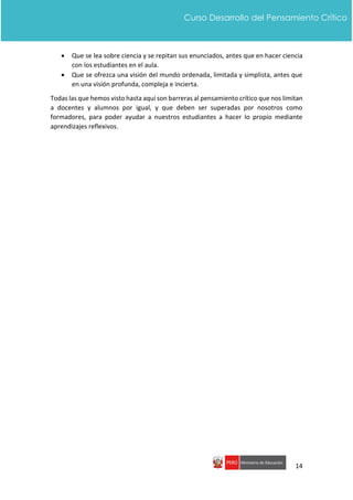 14
Curso Desarrollo del Pensamiento Crítico
 Que se lea sobre ciencia y se repitan sus enunciados, antes que en hacer ciencia
con los estudiantes en el aula.
 Que se ofrezca una visión del mundo ordenada, limitada y simplista, antes que
en una visión profunda, compleja e incierta.
Todas las que hemos visto hasta aquí son barreras al pensamiento crítico que nos limitan
a docentes y alumnos por igual, y que deben ser superadas por nosotros como
formadores, para poder ayudar a nuestros estudiantes a hacer lo propio mediante
aprendizajes reflexivos.
 