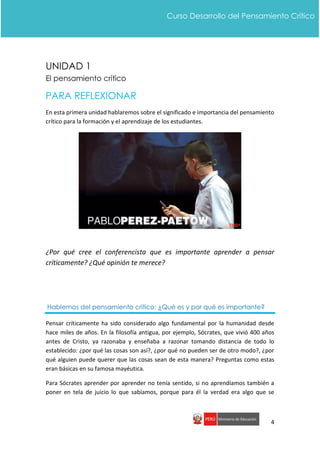 4
Curso Desarrollo del Pensamiento Crítico
UNIDAD 1
El pensamiento crítico
PARA REFLEXIONAR
En esta primera unidad hablaremos sobre el significado e importancia del pensamiento
crítico para la formación y el aprendizaje de los estudiantes.
¿Por qué cree el conferencista que es importante aprender a pensar
críticamente? ¿Qué opinión te merece?
Hablemos del pensamiento crítico: ¿Qué es y por qué es importante?
Pensar críticamente ha sido considerado algo fundamental por la humanidad desde
hace miles de años. En la filosofía antigua, por ejemplo, Sócrates, que vivió 400 años
antes de Cristo, ya razonaba y enseñaba a razonar tomando distancia de todo lo
establecido: ¿por qué las cosas son así?, ¿por qué no pueden ser de otro modo?, ¿por
qué alguien puede querer que las cosas sean de esta manera? Preguntas como estas
eran básicas en su famosa mayéutica.
Para Sócrates aprender por aprender no tenía sentido, si no aprendíamos también a
poner en tela de juicio lo que sabíamos, porque para él la verdad era algo que se
 