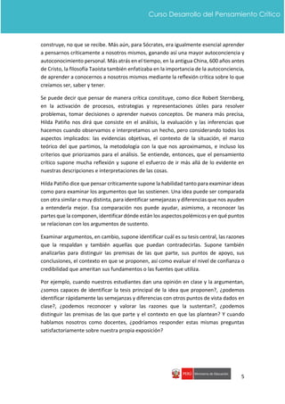 5
Curso Desarrollo del Pensamiento Crítico
construye, no que se recibe. Más aún, para Sócrates, era igualmente esencial aprender
a pensarnos críticamente a nosotros mismos, ganando así una mayor autoconciencia y
autoconocimiento personal. Más atrás en el tiempo, en la antigua China, 600 años antes
de Cristo, la filosofía Taoísta también enfatizaba en la importancia de la autoconciencia,
de aprender a conocernos a nosotros mismos mediante la reflexión crítica sobre lo que
creíamos ser, saber y tener.
Se puede decir que pensar de manera crítica constituye, como dice Robert Sternberg,
en la activación de procesos, estrategias y representaciones útiles para resolver
problemas, tomar decisiones o aprender nuevos conceptos. De manera más precisa,
Hilda Patiño nos dirá que consiste en el análisis, la evaluación y las inferencias que
hacemos cuando observamos e interpretamos un hecho, pero considerando todos los
aspectos implicados: las evidencias objetivas, el contexto de la situación, el marco
teórico del que partimos, la metodología con la que nos aproximamos, e incluso los
criterios que priorizamos para el análisis. Se entiende, entonces, que el pensamiento
crítico supone mucha reflexión y supone el esfuerzo de ir más allá de lo evidente en
nuestras descripciones e interpretaciones de las cosas.
Hilda Patiño dice que pensar críticamente supone la habilidad tanto para examinar ideas
como para examinar los argumentos que las sostienen. Una idea puede ser comparada
con otra similar o muy distinta, para identificar semejanzas y diferencias que nos ayuden
a entenderla mejor. Esa comparación nos puede ayudar, asimismo, a reconocer las
partes que la componen, identificar dónde están los aspectos polémicos y en qué puntos
se relacionan con los argumentos de sustento.
Examinar argumentos, en cambio, supone identificar cuál es su tesis central, las razones
que la respaldan y también aquellas que puedan contradecirlas. Supone también
analizarlas para distinguir las premisas de las que parte, sus puntos de apoyo, sus
conclusiones, el contexto en que se proponen, así como evaluar el nivel de confianza o
credibilidad que ameritan sus fundamentos o las fuentes que utiliza.
Por ejemplo, cuando nuestros estudiantes dan una opinión en clase y la argumentan,
¿somos capaces de identificar la tesis principal de la idea que proponen?, ¿podemos
identificar rápidamente las semejanzas y diferencias con otros puntos de vista dados en
clase?, ¿podemos reconocer y valorar las razones que la sustentan?, ¿podemos
distinguir las premisas de las que parte y el contexto en que las plantean? Y cuando
hablamos nosotros como docentes, ¿podríamos responder estas mismas preguntas
satisfactoriamente sobre nuestra propia exposición?
 