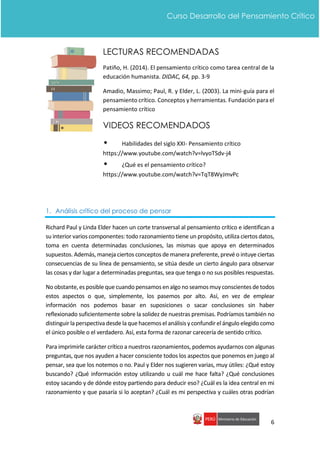 6
Curso Desarrollo del Pensamiento Crítico
LECTURAS RECOMENDADAS
Patiño, H. (2014). El pensamiento crítico como tarea central de la
educación humanista. DIDAC, 64, pp. 3-9
Amadio, Massimo; Paul, R. y Elder, L. (2003). La mini-guía para el
pensamiento crítico. Conceptos y herramientas. Fundación para el
pensamiento crítico
VIDEOS RECOMENDADOS
• Habilidades del siglo XXI- Pensamiento crítico
https://www.youtube.com/watch?v=lvyoTSdv-j4
• ¿Qué es el pensamiento crítico?
https://www.youtube.com/watch?v=TqT8WyJmvPc
1. Análisis crítico del proceso de pensar
Richard Paul y Linda Elder hacen un corte transversal al pensamiento crítico e identifican a
su interior varios componentes: todo razonamiento tiene un propósito, utiliza ciertos datos,
toma en cuenta determinadas conclusiones, las mismas que apoya en determinados
supuestos. Además, maneja ciertos conceptos de manera preferente, prevé o intuye ciertas
consecuencias de su línea de pensamiento, se sitúa desde un cierto ángulo para observar
las cosas y dar lugar a determinadas preguntas, sea que tenga o no sus posibles respuestas.
No obstante,esposible que cuando pensamosen algo no seamosmuyconscientesde todos
estos aspectos o que, simplemente, los pasemos por alto. Así, en vez de emplear
información nos podemos basar en suposiciones o sacar conclusiones sin haber
reflexionado suficientemente sobre la solidez de nuestras premisas. Podríamos también no
distinguir la perspectiva desde la que hacemoselanálisis yconfundir elángulo elegido como
el único posible o el verdadero. Así, esta forma de razonar carecería de sentido crítico.
Para imprimirle carácter crítico a nuestros razonamientos, podemos ayudarnos con algunas
preguntas, que nos ayuden a hacer consciente todos los aspectos que ponemos en juego al
pensar, sea que los notemos o no. Paul y Elder nos sugieren varias, muy útiles: ¿Qué estoy
buscando? ¿Qué información estoy utilizando u cuál me hace falta? ¿Qué conclusiones
estoy sacando y de dónde estoy partiendo para deducir eso? ¿Cuál es la idea central en mi
razonamiento y que pasaría si lo aceptan? ¿Cuál es mi perspectiva y cuáles otras podrían
 