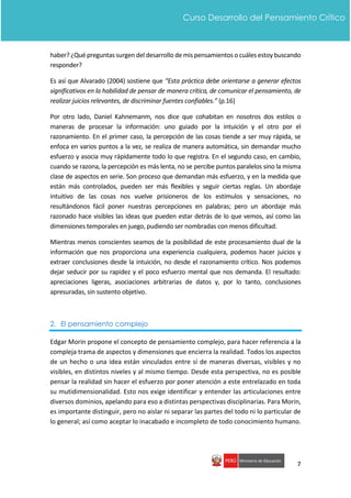 7
Curso Desarrollo del Pensamiento Crítico
haber? ¿Qué preguntas surgen del desarrollo de mis pensamientos o cuáles estoy buscando
responder?
Es así que Alvarado (2004) sostiene que “Esta práctica debe orientarse a generar efectos
significativos en la habilidad de pensar de manera crítica, de comunicar el pensamiento, de
realizar juicios relevantes, de discriminar fuentes confiables.” (p.16)
Por otro lado, Daniel Kahnemanm, nos dice que cohabitan en nosotros dos estilos o
maneras de procesar la información: uno guiado por la intuición y el otro por el
razonamiento. En el primer caso, la percepción de las cosas tiende a ser muy rápida, se
enfoca en varios puntos a la vez, se realiza de manera automática, sin demandar mucho
esfuerzo y asocia muy rápidamente todo lo que registra. En el segundo caso, en cambio,
cuando se razona, la percepción es más lenta, no se percibe puntos paralelos sino la misma
clase de aspectos en serie. Son proceso que demandan más esfuerzo, y en la medida que
están más controlados, pueden ser más flexibles y seguir ciertas reglas. Un abordaje
intuitivo de las cosas nos vuelve prisioneros de los estímulos y sensaciones, no
resultándonos fácil poner nuestras percepciones en palabras; pero un abordaje más
razonado hace visibles las ideas que pueden estar detrás de lo que vemos, así como las
dimensiones temporales en juego, pudiendo ser nombradas con menos dificultad.
Mientras menos conscientes seamos de la posibilidad de este procesamiento dual de la
información que nos proporciona una experiencia cualquiera, podemos hacer juicios y
extraer conclusiones desde la intuición, no desde el razonamiento crítico. Nos podemos
dejar seducir por su rapidez y el poco esfuerzo mental que nos demanda. El resultado:
apreciaciones ligeras, asociaciones arbitrarias de datos y, por lo tanto, conclusiones
apresuradas, sin sustento objetivo.
2. El pensamiento complejo
Edgar Morin propone el concepto de pensamiento complejo, para hacer referencia a la
compleja trama de aspectos y dimensiones que encierra la realidad. Todos los aspectos
de un hecho o una idea están vinculados entre sí de maneras diversas, visibles y no
visibles, en distintos niveles y al mismo tiempo. Desde esta perspectiva, no es posible
pensar la realidad sin hacer el esfuerzo por poner atención a este entrelazado en toda
su mutidimensionalidad. Esto nos exige identificar y entender las articulaciones entre
diversos dominios, apelando para eso a distintas perspectivas disciplinarias. Para Morin,
es importante distinguir, pero no aislar ni separar las partes del todo ni lo particular de
lo general; así como aceptar lo inacabado e incompleto de todo conocimiento humano.
 
