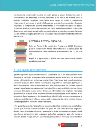 9
Curso Desarrollo del Pensamiento Crítico
En síntesis, la comprensión consiste en poder pensar y actuar flexiblemente con el
conocimiento, en diferentes y nuevos contextos. Si el pensar de manera crítica y
holística realidades complejas, como hemos visto, tienen sus reglas, la comprensión
exige pasar al terreno de la acción. Solo cuando unimos el pensamiento a la acción
llegamos a la comprensión. Estamos entendiendo la acción como el uso de las ideas o
situaciones analizadas en un plano distinto, no como acción física o motriz. Cuando nos
disponemos a construir, por ejemplo, una explicación a un caso determinado, haciendo
uso de ciertos conceptos previamente analizados, nos estamos trasladando al terreno
de la acción.
LECTURA RECOMENDADA
Ruiz, M.; Peme, C.; De Longhi, A. y Ferreyra, A. (2012). Enseñanza
para la comprensión. Marco interpretativo de la construcción del
conocimiento en clases de ciencias. Campo Abierto, 31, (2), pp. 113-
137
Pogré, P. y Aguerrondo, I. (2004) ¿Por qué necesitamos escuelas
para la comprensión?
4. Las cegueras del conocimiento
¿Es fácil aprender a pensar críticamente? En realidad, no. Si nos habituáramos desde
pequeños a hacernos preguntas sobre las cosas en vez de aceptarlas sin discutirlas,
pensar críticamente nos sería muy natural. Dice Peter Senge que cuando queremos
entender las causas de un hecho, tenemos que preguntarnos siete veces ¿por qué? Es
decir, no quedarnos con la primera respuesta, sino profundizar en sus razones, explorar
otras e ir tan a la raíz como podamos. Para Edgar Morin, esto se dificulta porque hemos
heredado de nuestro pasado formas de razonar extremadamente simplistas y cerradas,
que obnubilan nuestra visión y vuelven invisible la complejidad de los hechos. A esa
herencia le llama las cegueras del conocimiento. Identificarlas es importante porque, si
no tomamos distancia de ellas, no solo no podremos pensar de manera crítica, sino que
tampoco podremos enseñarle a nadie a hacerlo.
¿Por qué en las escuelas no se cultiva el pensamiento crítico ni se fomenta como hábito?
Ocurre que nuestro sistema educativo se apoya en una fuerte tradición dogmática
donde, como dice Howard Gardner, las preguntas de los estudiantes no tienen cabida,
pues lo que se les ofrece son respuestas ya hechas a preguntas que ellos nunca se
hicieron. Desde el siglo XVIII, los sistemas educativos se han enfocado básicamente en
 