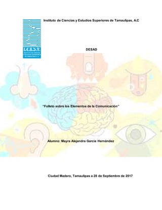 Instituto de Ciencias y Estudios Superiores de Tamaulipas, A.C
DESAD
“Folleto sobre los Elementos de la Comunicación”
Alumno: Mayra Alejandra García Hernández
Ciudad Madero, Tamaulipas a 28 de Septiembre de 2017
 