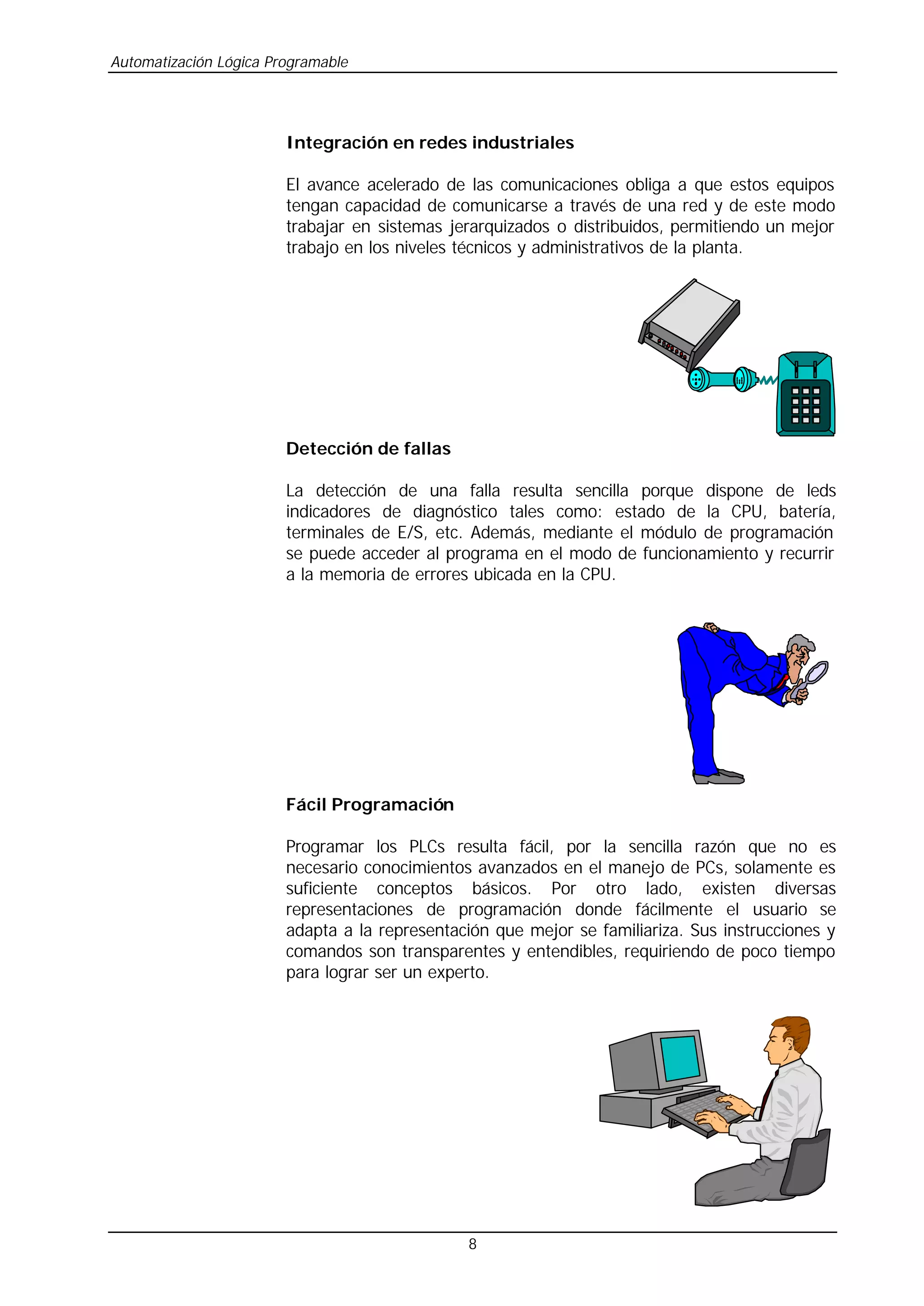 Automatización Lógica Programable
8
Integración en redes industriales
El avance acelerado de las comunicaciones obliga a que estos equipos
tengan capacidad de comunicarse a través de una red y de este modo
trabajar en sistemas jerarquizados o distribuidos, permitiendo un mejor
trabajo en los niveles técnicos y administrativos de la planta.
Detección de fallas
La detección de una falla resulta sencilla porque dispone de leds
indicadores de diagnóstico tales como: estado de la CPU, batería,
terminales de E/S, etc. Además, mediante el módulo de programación
se puede acceder al programa en el modo de funcionamiento y recurrir
a la memoria de errores ubicada en la CPU.
Fácil Programación
Programar los PLCs resulta fácil, por la sencilla razón que no es
necesario conocimientos avanzados en el manejo de PCs, solamente es
suficiente conceptos básicos. Por otro lado, existen diversas
representaciones de programación donde fácilmente el usuario se
adapta a la representación que mejor se familiariza. Sus instrucciones y
comandos son transparentes y entendibles, requiriendo de poco tiempo
para lograr ser un experto.
 