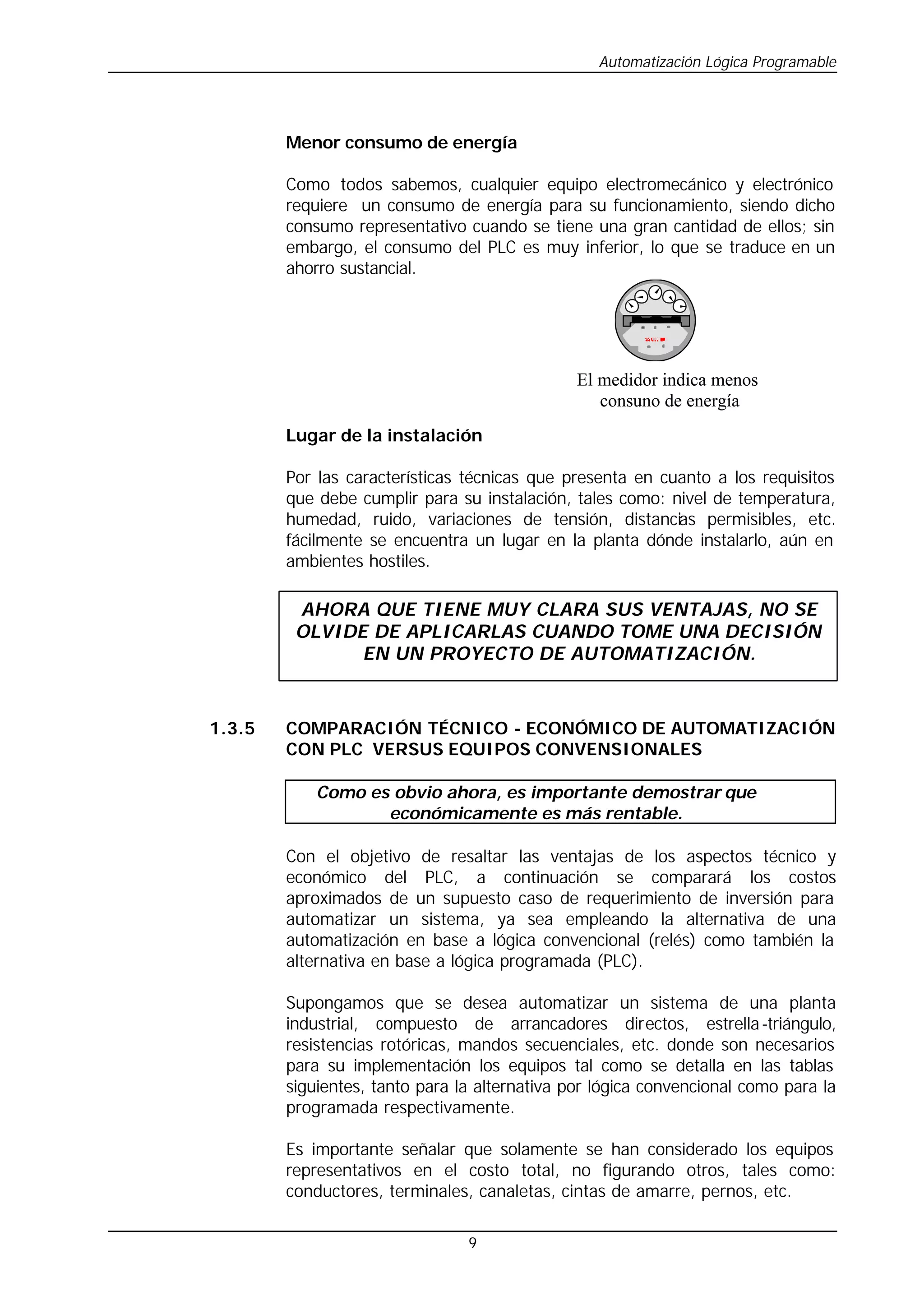 Automatización Lógica Programable
9
Menor consumo de energía
Como todos sabemos, cualquier equipo electromecánico y electrónico
requiere un consumo de energía para su funcionamiento, siendo dicho
consumo representativo cuando se tiene una gran cantidad de ellos; sin
embargo, el consumo del PLC es muy inferior, lo que se traduce en un
ahorro sustancial.
Lugar de la instalación
Por las características técnicas que presenta en cuanto a los requisitos
que debe cumplir para su instalación, tales como: nivel de temperatura,
humedad, ruido, variaciones de tensión, distancias permisibles, etc.
fácilmente se encuentra un lugar en la planta dónde instalarlo, aún en
ambientes hostiles.
1.3.5 COMPARACIÓN TÉCNICO - ECONÓMICO DE AUTOMATIZACIÓN
CON PLC VERSUS EQUIPOS CONVENSIONALES
Como es obvio ahora, es importante demostrar que
económicamente es más rentable.
Con el objetivo de resaltar las ventajas de los aspectos técnico y
económico del PLC, a continuación se comparará los costos
aproximados de un supuesto caso de requerimiento de inversión para
automatizar un sistema, ya sea empleando la alternativa de una
automatización en base a lógica convencional (relés) como también la
alternativa en base a lógica programada (PLC).
Supongamos que se desea automatizar un sistema de una planta
industrial, compuesto de arrancadores directos, estrella-triángulo,
resistencias rotóricas, mandos secuenciales, etc. donde son necesarios
para su implementación los equipos tal como se detalla en las tablas
siguientes, tanto para la alternativa por lógica convencional como para la
programada respectivamente.
Es importante señalar que solamente se han considerado los equipos
representativos en el costo total, no figurando otros, tales como:
conductores, terminales, canaletas, cintas de amarre, pernos, etc.
El medidor indica menos
consuno de energía
AHORA QUE TIENE MUY CLARA SUS VENTAJAS, NO SE
OLVIDE DE APLICARLAS CUANDO TOME UNA DECISIÓN
EN UN PROYECTO DE AUTOMATIZACIÓN.
 