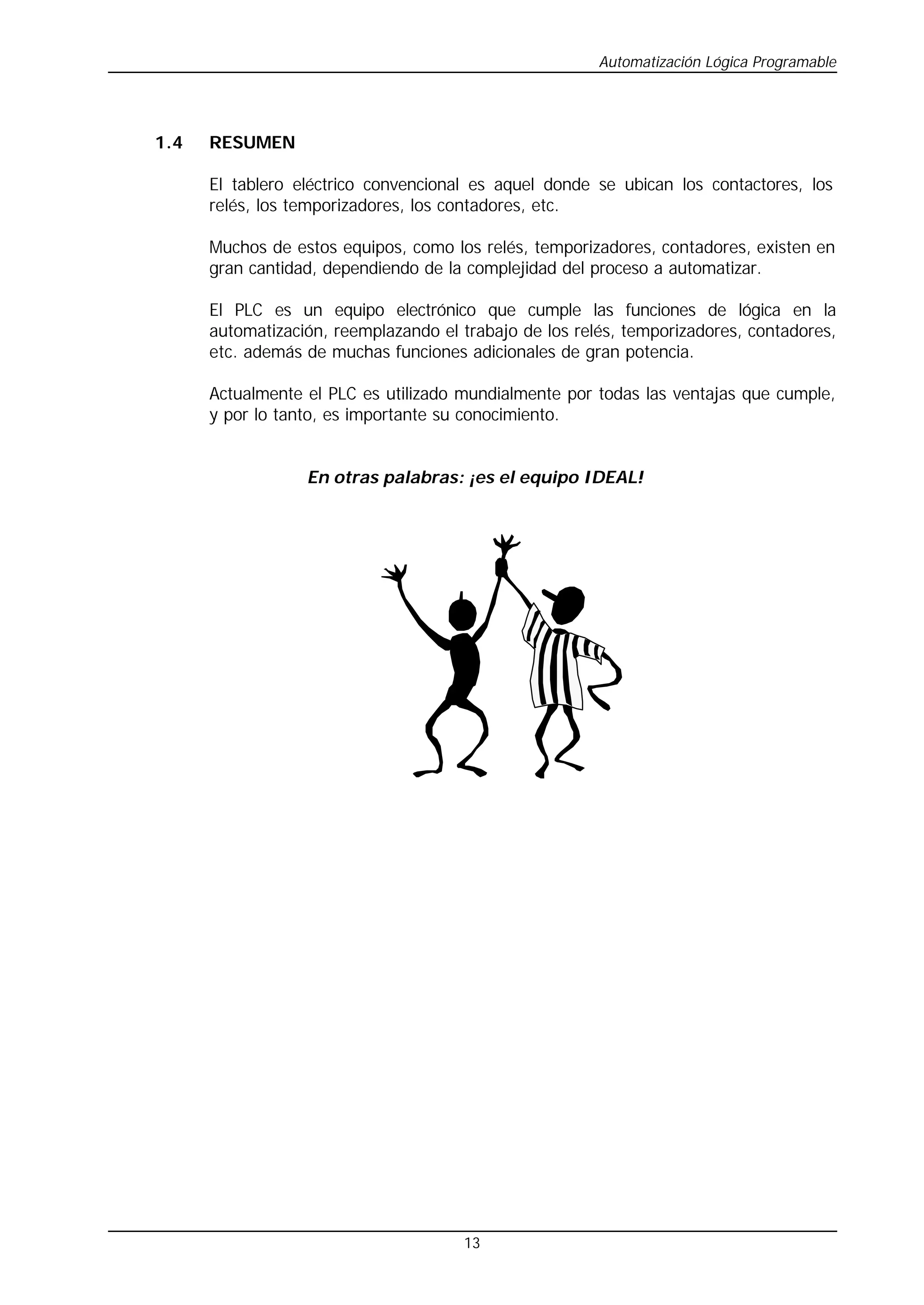 Automatización Lógica Programable
13
1.4 RESUMEN
El tablero eléctrico convencional es aquel donde se ubican los contactores, los
relés, los temporizadores, los contadores, etc.
Muchos de estos equipos, como los relés, temporizadores, contadores, existen en
gran cantidad, dependiendo de la complejidad del proceso a automatizar.
El PLC es un equipo electrónico que cumple las funciones de lógica en la
automatización, reemplazando el trabajo de los relés, temporizadores, contadores,
etc. además de muchas funciones adicionales de gran potencia.
Actualmente el PLC es utilizado mundialmente por todas las ventajas que cumple,
y por lo tanto, es importante su conocimiento.
En otras palabras: ¡es el equipo IDEAL!
 