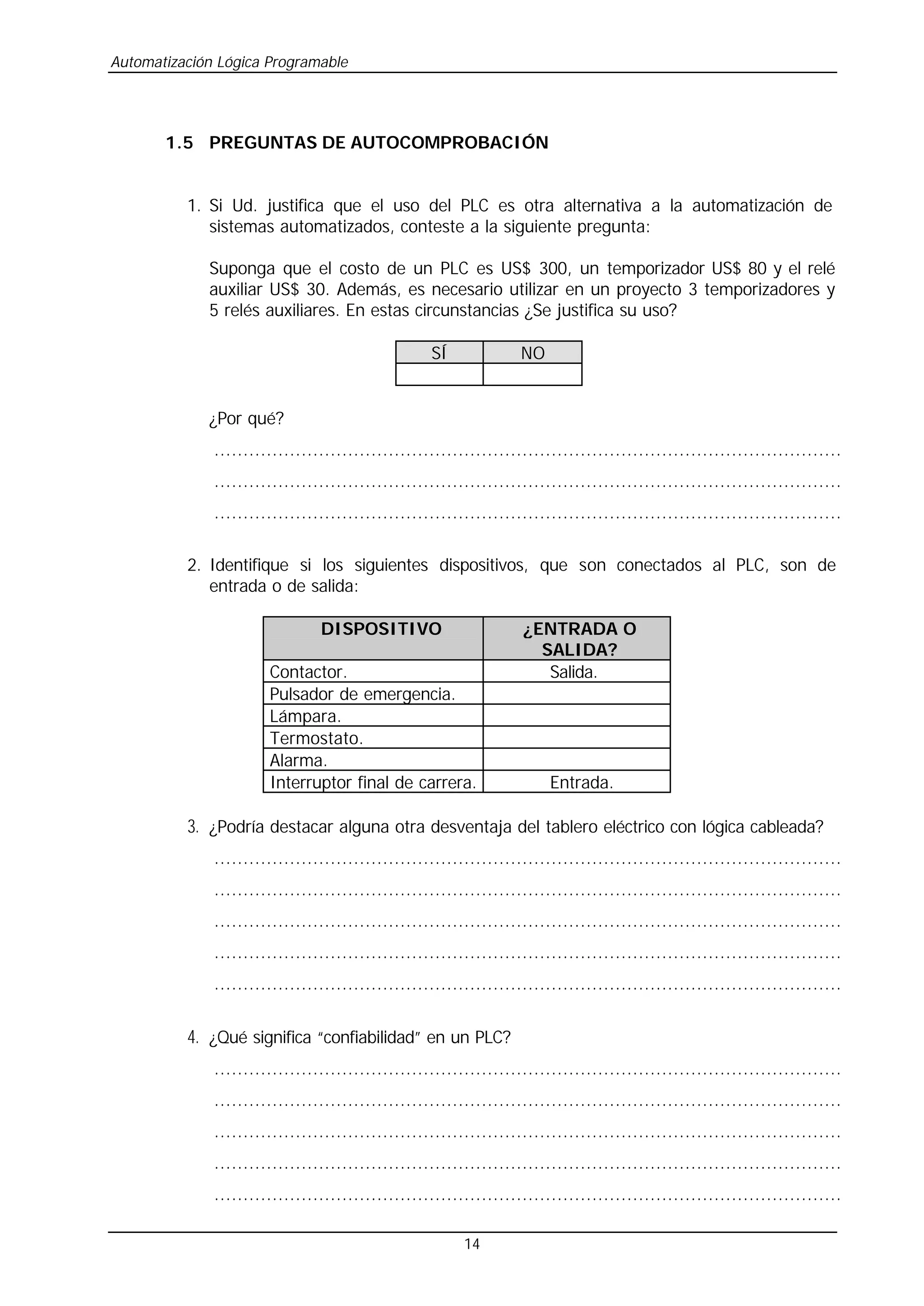 Automatización Lógica Programable
14
1.5 PREGUNTAS DE AUTOCOMPROBACIÓN
1. Si Ud. justifica que el uso del PLC es otra alternativa a la automatización de
sistemas automatizados, conteste a la siguiente pregunta:
Suponga que el costo de un PLC es US$ 300, un temporizador US$ 80 y el relé
auxiliar US$ 30. Además, es necesario utilizar en un proyecto 3 temporizadores y
5 relés auxiliares. En estas circunstancias ¿Se justifica su uso?
SÍ NO
¿Por qué?
............................................................................................................
............................................................................................................
............................................................................................................
2. Identifique si los siguientes dispositivos, que son conectados al PLC, son de
entrada o de salida:
DISPOSITIVO ¿ENTRADA O
SALIDA?
Contactor. Salida.
Pulsador de emergencia.
Lámpara.
Termostato.
Alarma.
Interruptor final de carrera. Entrada.
3. ¿Podría destacar alguna otra desventaja del tablero eléctrico con lógica cableada?
............................................................................................................
............................................................................................................
............................................................................................................
............................................................................................................
............................................................................................................
4. ¿Qué significa “confiabilidad” en un PLC?
............................................................................................................
............................................................................................................
............................................................................................................
............................................................................................................
............................................................................................................
 