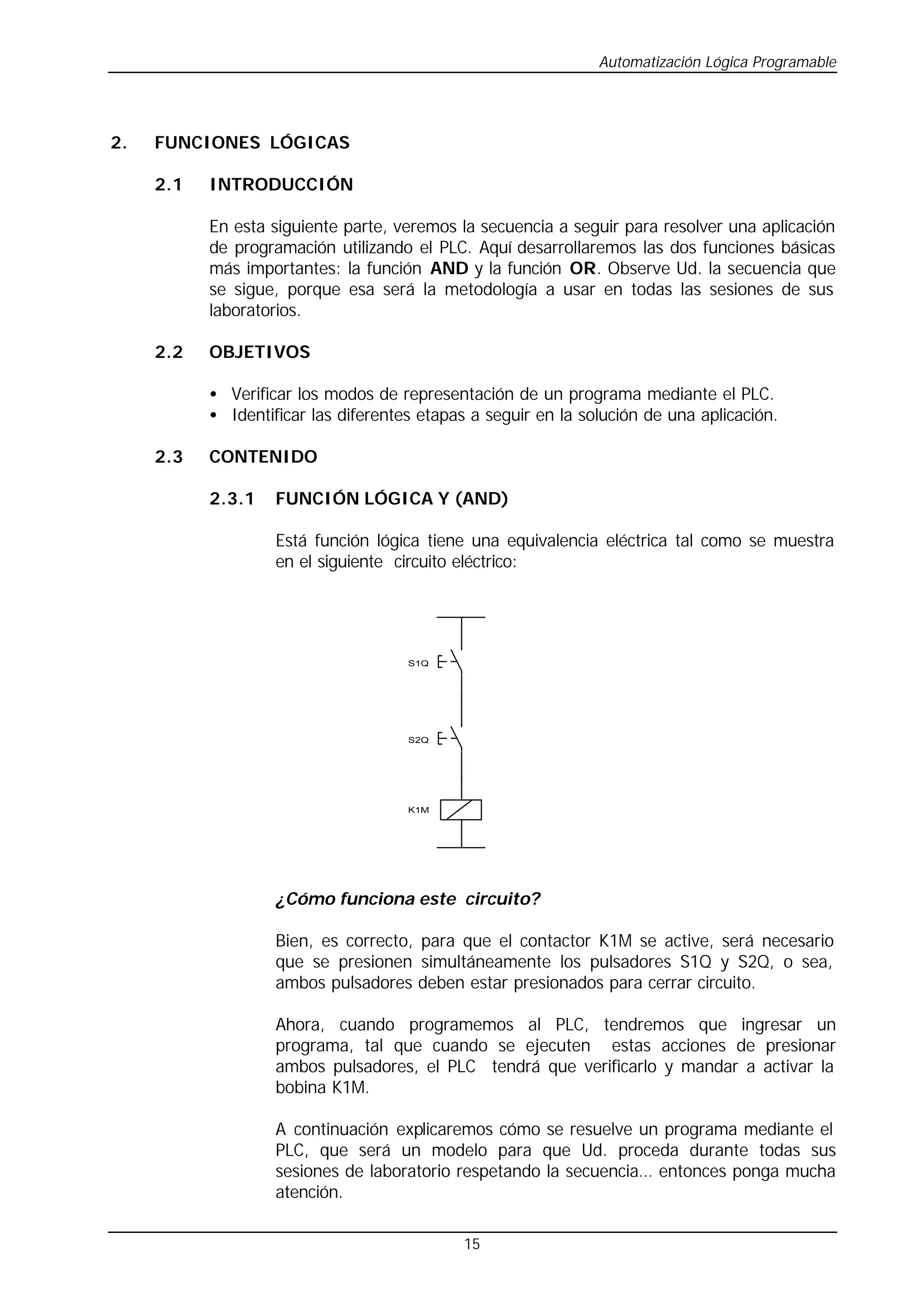 Automatización Lógica Programable
15
2. FUNCIONES LÓGICAS
2.1 INTRODUCCIÓN
En esta siguiente parte, veremos la secuencia a seguir para resolver una aplicación
de programación utilizando el PLC. Aquí desarrollaremos las dos funciones básicas
más importantes: la función AND y la función OR. Observe Ud. la secuencia que
se sigue, porque esa será la metodología a usar en todas las sesiones de sus
laboratorios.
2.2 OBJETIVOS
• Verificar los modos de representación de un programa mediante el PLC.
• Identificar las diferentes etapas a seguir en la solución de una aplicación.
2.3 CONTENIDO
2.3.1 FUNCIÓN LÓGICA Y (AND)
Está función lógica tiene una equivalencia eléctrica tal como se muestra
en el siguiente circuito eléctrico:
S1Q
S2Q
K1M
¿Cómo funciona este circuito?
Bien, es correcto, para que el contactor K1M se active, será necesario
que se presionen simultáneamente los pulsadores S1Q y S2Q, o sea,
ambos pulsadores deben estar presionados para cerrar circuito.
Ahora, cuando programemos al PLC, tendremos que ingresar un
programa, tal que cuando se ejecuten estas acciones de presionar
ambos pulsadores, el PLC tendrá que verificarlo y mandar a activar la
bobina K1M.
A continuación explicaremos cómo se resuelve un programa mediante el
PLC, que será un modelo para que Ud. proceda durante todas sus
sesiones de laboratorio respetando la secuencia… entonces ponga mucha
atención.
 