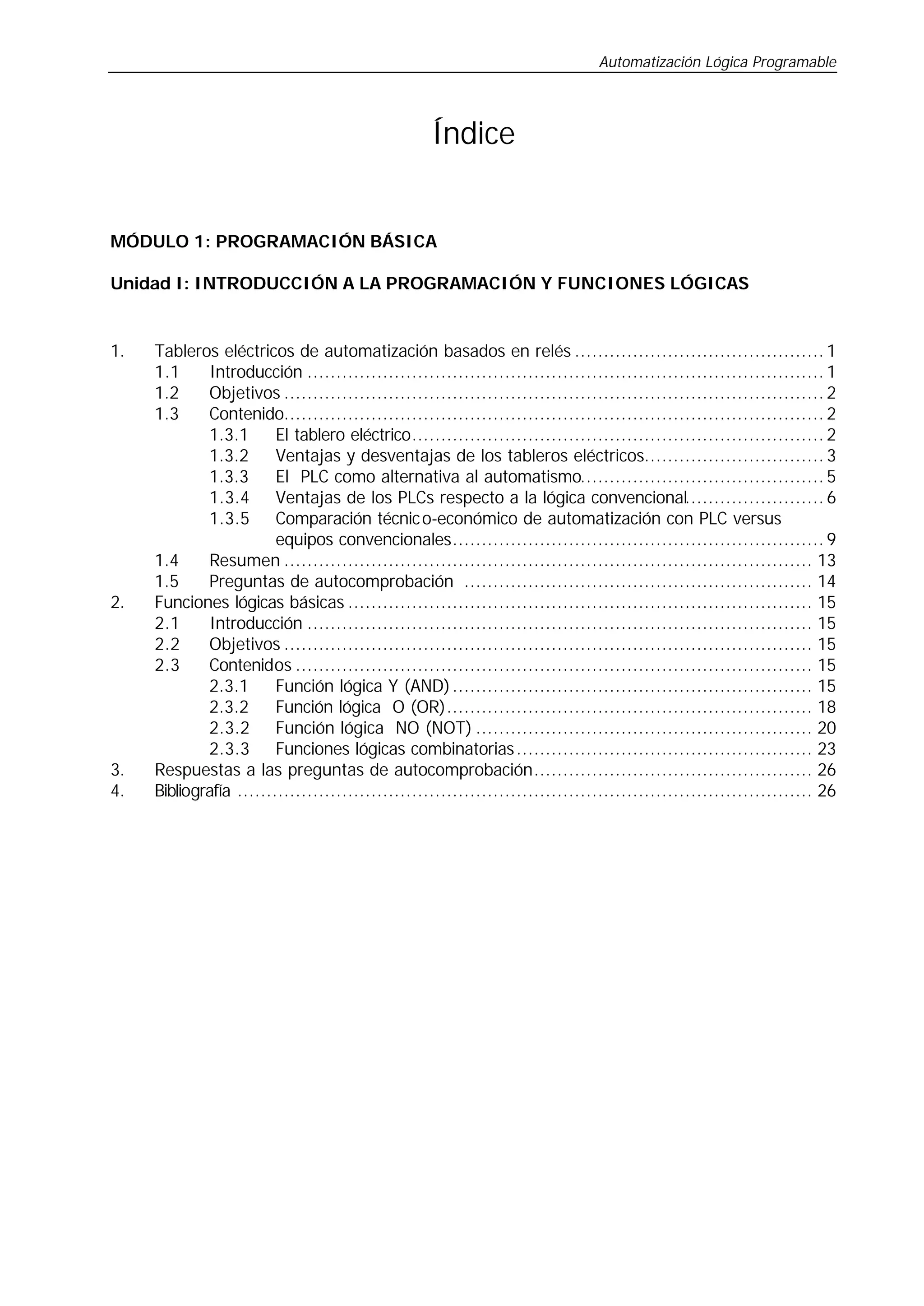 Automatización Lógica Programable
Índice
MÓDULO 1: PROGRAMACIÓN BÁSICA
Unidad I: INTRODUCCIÓN A LA PROGRAMACIÓN Y FUNCIONES LÓGICAS
1. Tableros eléctricos de automatización basados en relés ........................................... 1
1.1 Introducción ......................................................................................... 1
1.2 Objetivos ............................................................................................. 2
1.3 Contenido............................................................................................. 2
1.3.1 El tablero eléctrico....................................................................... 2
1.3.2 Ventajas y desventajas de los tableros eléctricos............................... 3
1.3.3 El PLC como alternativa al automatismo.......................................... 5
1.3.4 Ventajas de los PLCs respecto a la lógica convencional........................ 6
1.3.5 Comparación técnico-económico de automatización con PLC versus
equipos convencionales................................................................ 9
1.4 Resumen ........................................................................................... 13
1.5 Preguntas de autocomprobación ............................................................ 14
2. Funciones lógicas básicas ................................................................................ 15
2.1 Introducción ....................................................................................... 15
2.2 Objetivos ........................................................................................... 15
2.3 Contenidos ......................................................................................... 15
2.3.1 Función lógica Y (AND).............................................................. 15
2.3.2 Función lógica O (OR)............................................................... 18
2.3.2 Función lógica NO (NOT) .......................................................... 20
2.3.3 Funciones lógicas combinatorias................................................... 23
3. Respuestas a las preguntas de autocomprobación................................................ 26
4. Bibliografía ................................................................................................... 26
 