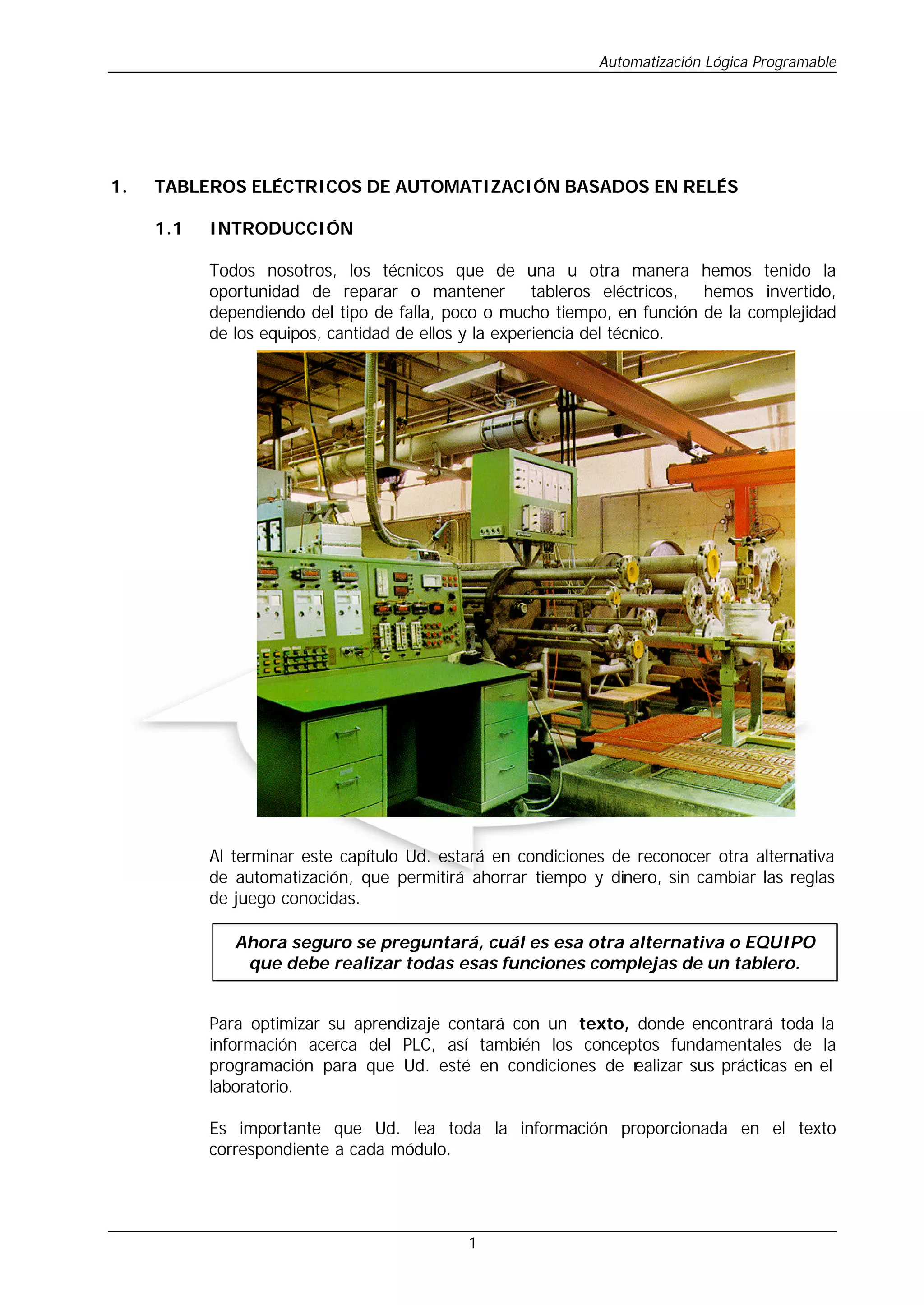 Automatización Lógica Programable
1
1. TABLEROS ELÉCTRICOS DE AUTOMATIZACIÓN BASADOS EN RELÉS
1.1 INTRODUCCIÓN
Todos nosotros, los técnicos que de una u otra manera hemos tenido la
oportunidad de reparar o mantener tableros eléctricos, hemos invertido,
dependiendo del tipo de falla, poco o mucho tiempo, en función de la complejidad
de los equipos, cantidad de ellos y la experiencia del técnico.
P
l
a
n
t
a
i
n
d
u
s
t
r
i
a
l
Al terminar este capítulo Ud. estará en condiciones de reconocer otra alternativa
de automatización, que permitirá ahorrar tiempo y dinero, sin cambiar las reglas
de juego conocidas.
Para optimizar su aprendizaje contará con un texto, donde encontrará toda la
información acerca del PLC, así también los conceptos fundamentales de la
programación para que Ud. esté en condiciones de r
ealizar sus prácticas en el
laboratorio.
Es importante que Ud. lea toda la información proporcionada en el texto
correspondiente a cada módulo.
Ahora seguro se preguntará, cuál es esa otra alternativa o EQUIPO
que debe realizar todas esas funciones complejas de un tablero.
 