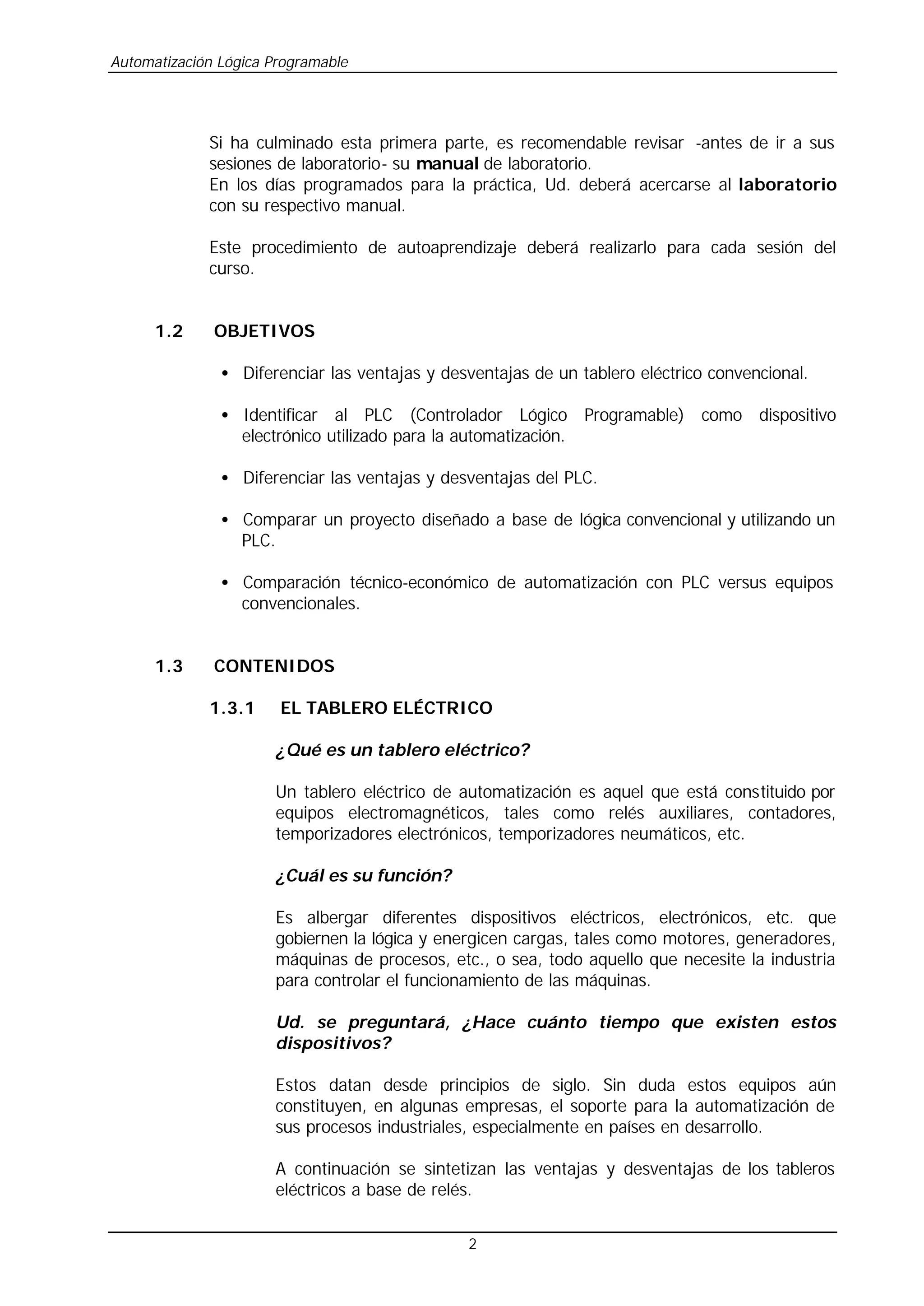 Automatización Lógica Programable
2
Si ha culminado esta primera parte, es recomendable revisar -antes de ir a sus
sesiones de laboratorio- su manual de laboratorio.
En los días programados para la práctica, Ud. deberá acercarse al laboratorio
con su respectivo manual.
Este procedimiento de autoaprendizaje deberá realizarlo para cada sesión del
curso.
1.2 OBJETIVOS
• Diferenciar las ventajas y desventajas de un tablero eléctrico convencional.
• Identificar al PLC (Controlador Lógico Programable) como dispositivo
electrónico utilizado para la automatización.
• Diferenciar las ventajas y desventajas del PLC.
• Comparar un proyecto diseñado a base de lógica convencional y utilizando un
PLC.
• Comparación técnico-económico de automatización con PLC versus equipos
convencionales.
1.3 CONTENIDOS
1.3.1 EL TABLERO ELÉCTRICO
¿Qué es un tablero eléctrico?
Un tablero eléctrico de automatización es aquel que está constituido por
equipos electromagnéticos, tales como relés auxiliares, contadores,
temporizadores electrónicos, temporizadores neumáticos, etc.
¿Cuál es su función?
Es albergar diferentes dispositivos eléctricos, electrónicos, etc. que
gobiernen la lógica y energicen cargas, tales como motores, generadores,
máquinas de procesos, etc., o sea, todo aquello que necesite la industria
para controlar el funcionamiento de las máquinas.
Ud. se preguntará, ¿Hace cuánto tiempo que existen estos
dispositivos?
Estos datan desde principios de siglo. Sin duda estos equipos aún
constituyen, en algunas empresas, el soporte para la automatización de
sus procesos industriales, especialmente en países en desarrollo.
A continuación se sintetizan las ventajas y desventajas de los tableros
eléctricos a base de relés.
 