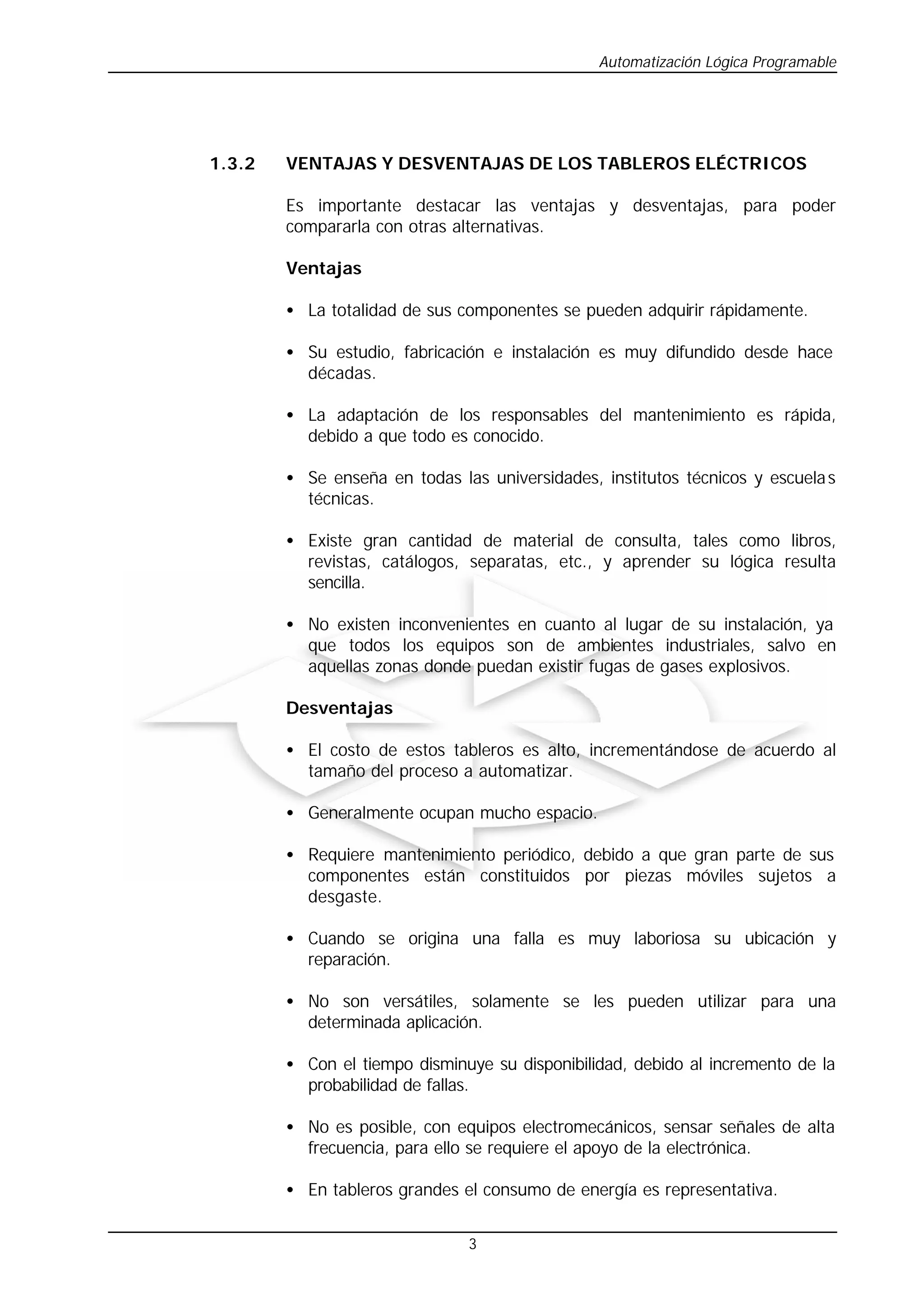 Automatización Lógica Programable
3
1.3.2 VENTAJAS Y DESVENTAJAS DE LOS TABLEROS ELÉCTRICOS
Es importante destacar las ventajas y desventajas, para poder
compararla con otras alternativas.
Ventajas
• La totalidad de sus componentes se pueden adquirir rápidamente.
• Su estudio, fabricación e instalación es muy difundido desde hace
décadas.
• La adaptación de los responsables del mantenimiento es rápida,
debido a que todo es conocido.
• Se enseña en todas las universidades, institutos técnicos y escuelas
técnicas.
• Existe gran cantidad de material de consulta, tales como libros,
revistas, catálogos, separatas, etc., y aprender su lógica resulta
sencilla.
• No existen inconvenientes en cuanto al lugar de su instalación, ya
que todos los equipos son de ambientes industriales, salvo en
aquellas zonas donde puedan existir fugas de gases explosivos.
Desventajas
• El costo de estos tableros es alto, incrementándose de acuerdo al
tamaño del proceso a automatizar.
• Generalmente ocupan mucho espacio.
• Requiere mantenimiento periódico, debido a que gran parte de sus
componentes están constituidos por piezas móviles sujetos a
desgaste.
• Cuando se origina una falla es muy laboriosa su ubicación y
reparación.
• No son versátiles, solamente se les pueden utilizar para una
determinada aplicación.
• Con el tiempo disminuye su disponibilidad, debido al incremento de la
probabilidad de fallas.
• No es posible, con equipos electromecánicos, sensar señales de alta
frecuencia, para ello se requiere el apoyo de la electrónica.
• En tableros grandes el consumo de energía es representativa.
 