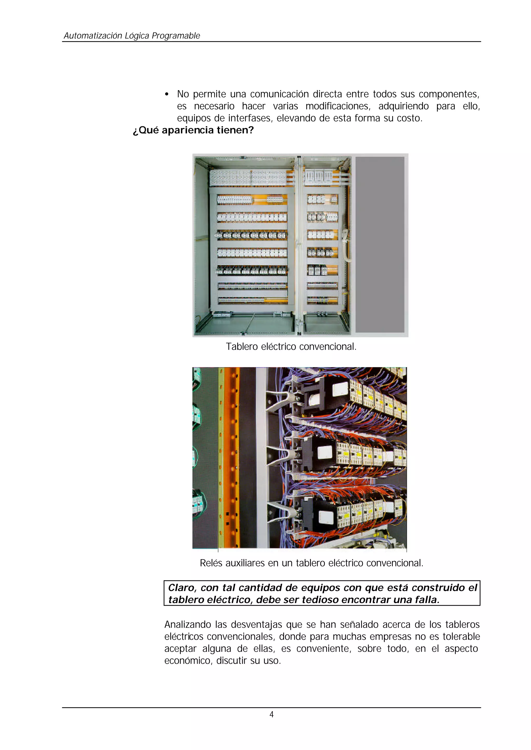 Automatización Lógica Programable
4
• No permite una comunicación directa entre todos sus componentes,
es necesario hacer varias modificaciones, adquiriendo para ello,
equipos de interfases, elevando de esta forma su costo.
¿Qué apariencia tienen?
Tablero eléctrico convencional.
Relés auxiliares en un tablero eléctrico convencional.
Claro, con tal cantidad de equipos con que está construido el
tablero eléctrico, debe ser tedioso encontrar una falla.
Analizando las desventajas que se han señalado acerca de los tableros
eléctricos convencionales, donde para muchas empresas no es tolerable
aceptar alguna de ellas, es conveniente, sobre todo, en el aspecto
económico, discutir su uso.
 