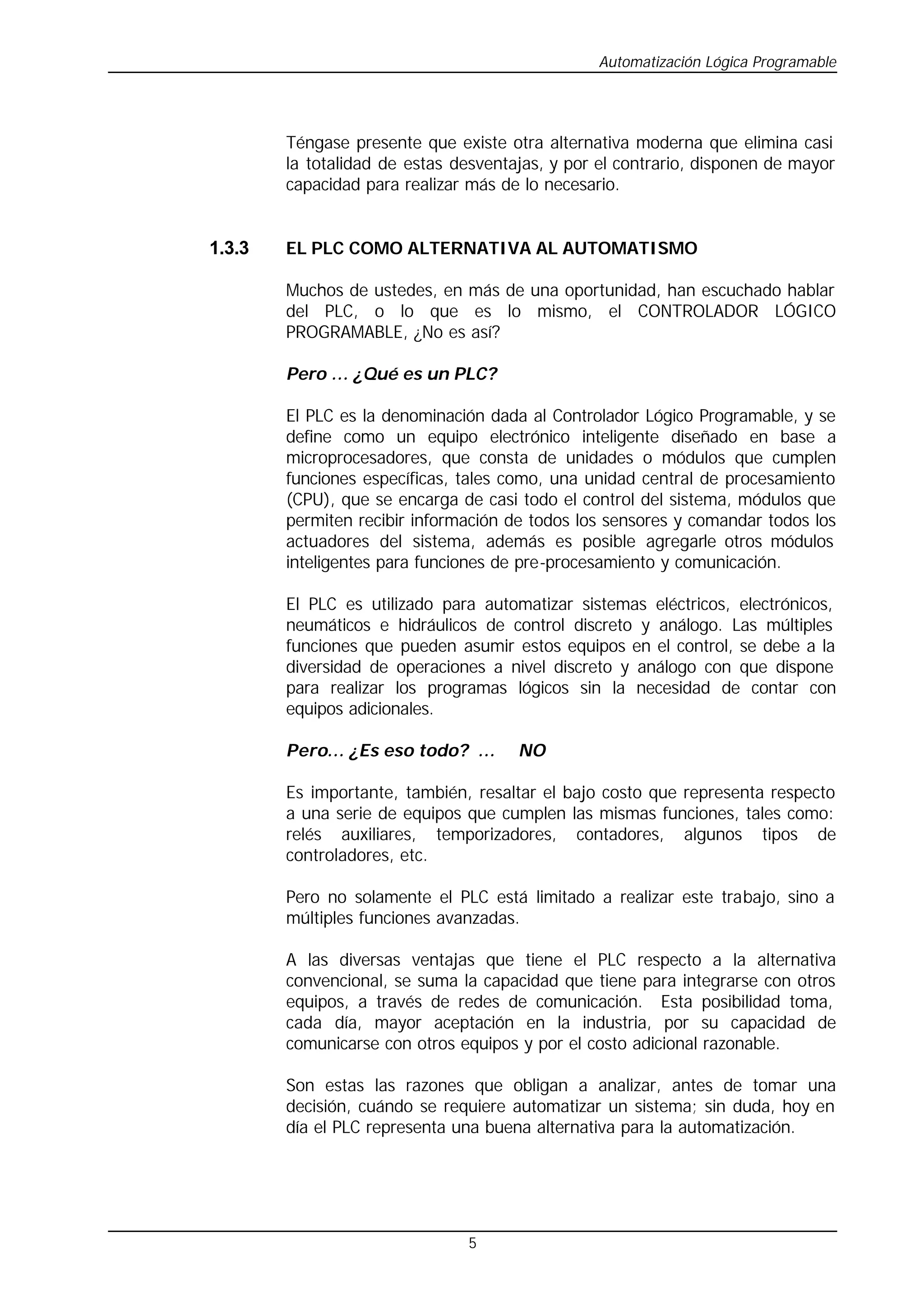 Automatización Lógica Programable
5
Téngase presente que existe otra alternativa moderna que elimina casi
la totalidad de estas desventajas, y por el contrario, disponen de mayor
capacidad para realizar más de lo necesario.
1.3.3 EL PLC COMO ALTERNATIVA AL AUTOMATISMO
Muchos de ustedes, en más de una oportunidad, han escuchado hablar
del PLC, o lo que es lo mismo, el CONTROLADOR LÓGICO
PROGRAMABLE, ¿No es así?
Pero … ¿Qué es un PLC?
El PLC es la denominación dada al Controlador Lógico Programable, y se
define como un equipo electrónico inteligente diseñado en base a
microprocesadores, que consta de unidades o módulos que cumplen
funciones específicas, tales como, una unidad central de procesamiento
(CPU), que se encarga de casi todo el control del sistema, módulos que
permiten recibir información de todos los sensores y comandar todos los
actuadores del sistema, además es posible agregarle otros módulos
inteligentes para funciones de pre-procesamiento y comunicación.
El PLC es utilizado para automatizar sistemas eléctricos, electrónicos,
neumáticos e hidráulicos de control discreto y análogo. Las múltiples
funciones que pueden asumir estos equipos en el control, se debe a la
diversidad de operaciones a nivel discreto y análogo con que dispone
para realizar los programas lógicos sin la necesidad de contar con
equipos adicionales.
Pero… ¿Es eso todo? … NO
Es importante, también, resaltar el bajo costo que representa respecto
a una serie de equipos que cumplen las mismas funciones, tales como:
relés auxiliares, temporizadores, contadores, algunos tipos de
controladores, etc.
Pero no solamente el PLC está limitado a realizar este trabajo, sino a
múltiples funciones avanzadas.
A las diversas ventajas que tiene el PLC respecto a la alternativa
convencional, se suma la capacidad que tiene para integrarse con otros
equipos, a través de redes de comunicación. Esta posibilidad toma,
cada día, mayor aceptación en la industria, por su capacidad de
comunicarse con otros equipos y por el costo adicional razonable.
Son estas las razones que obligan a analizar, antes de tomar una
decisión, cuándo se requiere automatizar un sistema; sin duda, hoy en
día el PLC representa una buena alternativa para la automatización.
 